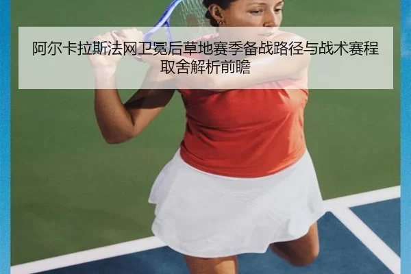 阿尔卡拉斯法网卫冕后草地赛季备战路径与战术赛程取舍解析前瞻
