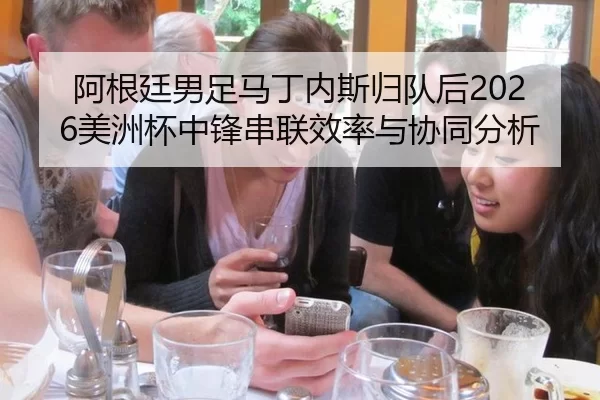 阿根廷男足马丁内斯归队后2026美洲杯中锋串联效率与协同分析