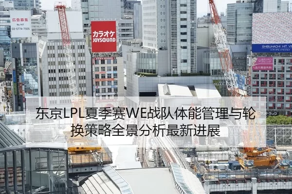 东京LPL夏季赛WE战队体能管理与轮换策略全景分析最新进展